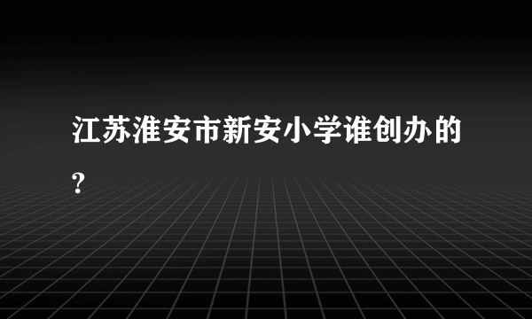 江苏淮安市新安小学谁创办的?