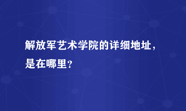 解放军艺术学院的详细地址，是在哪里？