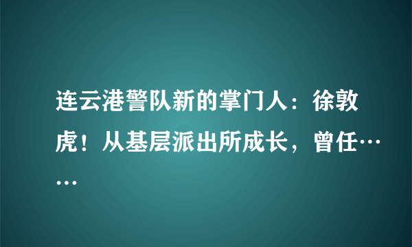 连云港警队新的掌门人：徐敦虎！从基层派出所成长，曾任……