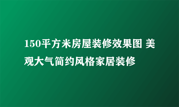 150平方米房屋装修效果图 美观大气简约风格家居装修