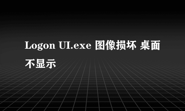 Logon UI.exe 图像损坏 桌面不显示