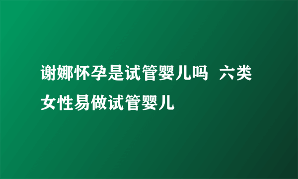 谢娜怀孕是试管婴儿吗  六类女性易做试管婴儿