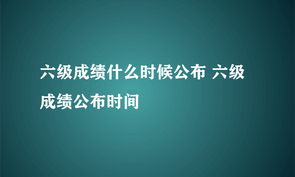 六级成绩什么时候公布 六级成绩公布时间