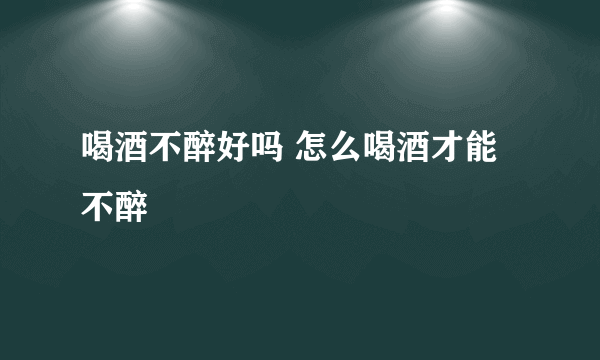 喝酒不醉好吗 怎么喝酒才能不醉