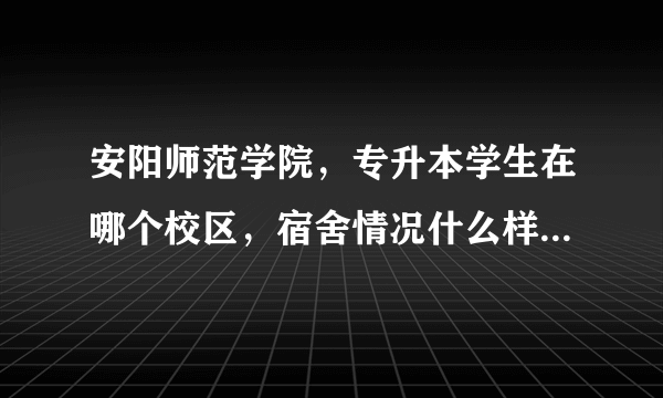 安阳师范学院，专升本学生在哪个校区，宿舍情况什么样子，工商学院在哪个校区？