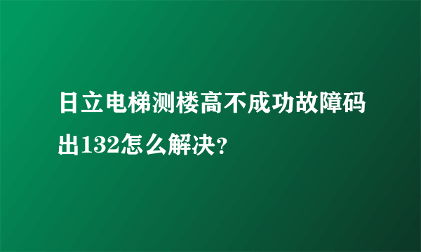 日立电梯测楼高不成功故障码出132怎么解决？