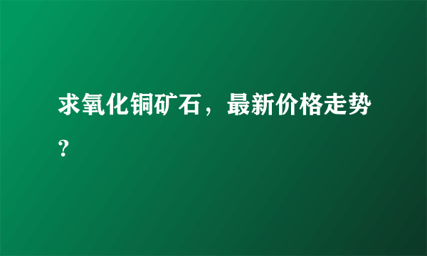 求氧化铜矿石，最新价格走势？