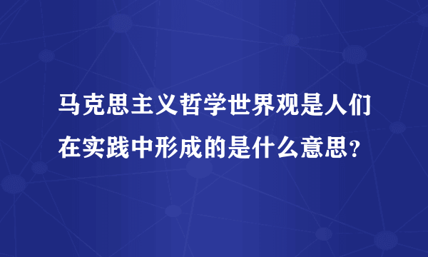 马克思主义哲学世界观是人们在实践中形成的是什么意思？