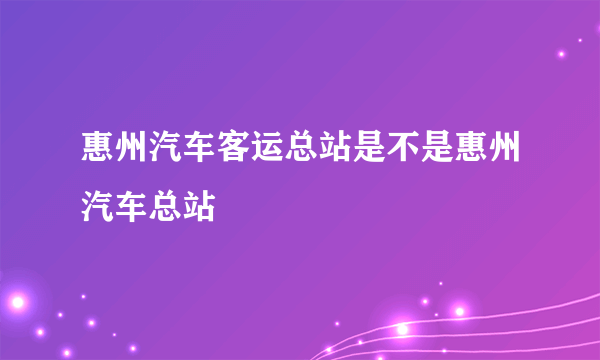 惠州汽车客运总站是不是惠州汽车总站