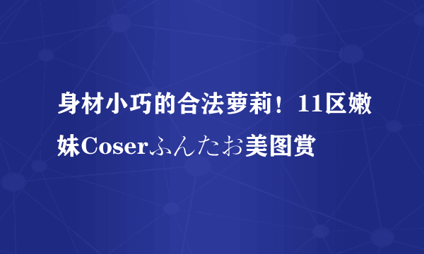 身材小巧的合法萝莉！11区嫩妹Coserふんたお美图赏