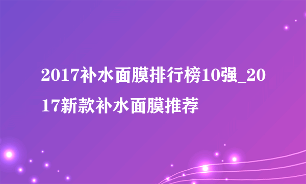 2017补水面膜排行榜10强_2017新款补水面膜推荐