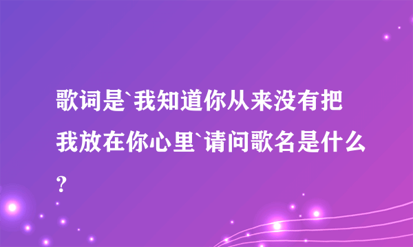 歌词是`我知道你从来没有把我放在你心里`请问歌名是什么？