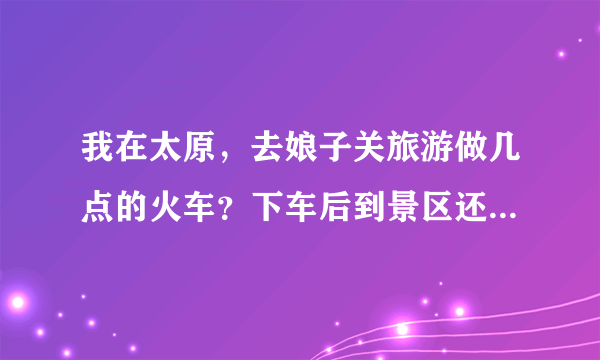 我在太原，去娘子关旅游做几点的火车？下车后到景区还有多远？门票是多少钱？