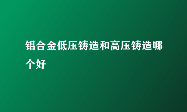 铝合金低压铸造和高压铸造哪个好