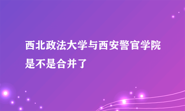 西北政法大学与西安警官学院是不是合并了