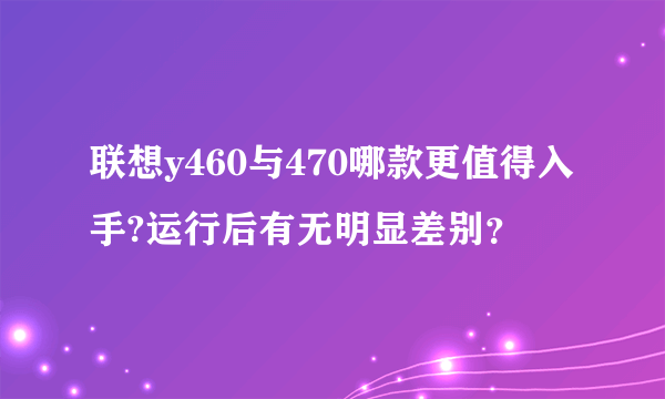 联想y460与470哪款更值得入手?运行后有无明显差别？