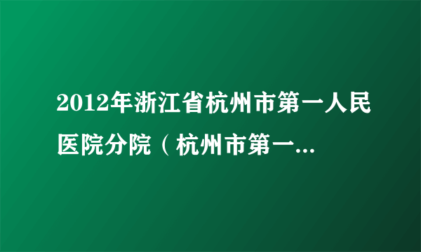 2012年浙江省杭州市第一人民医院分院（杭州市第一人民医院城北院区）公开招聘工作人员公告