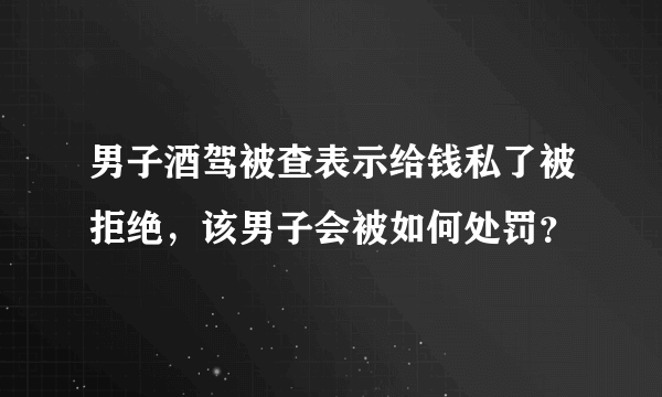 男子酒驾被查表示给钱私了被拒绝，该男子会被如何处罚？