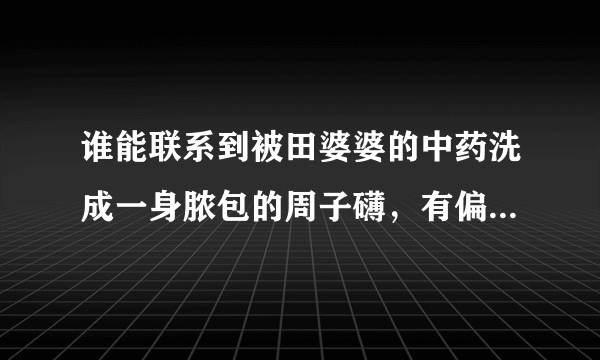 谁能联系到被田婆婆的中药洗成一身脓包的周子礴，有偏方能治。相帮一下孩子解除痛苦