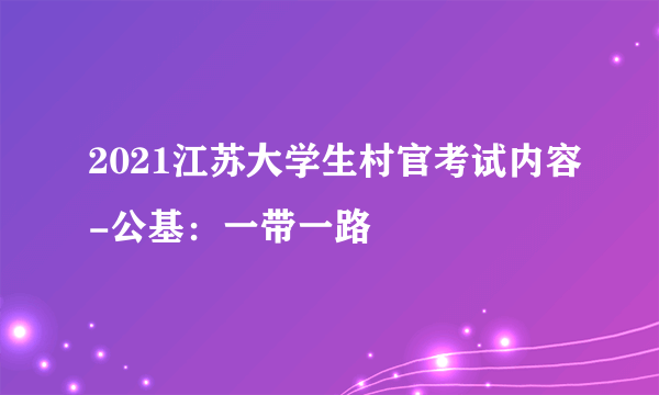 2021江苏大学生村官考试内容-公基：一带一路