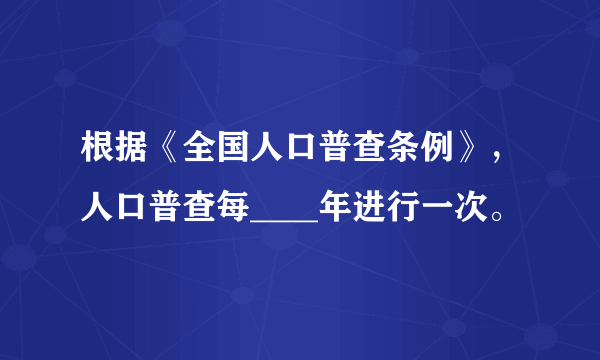 根据《全国人口普查条例》，人口普查每____年进行一次。