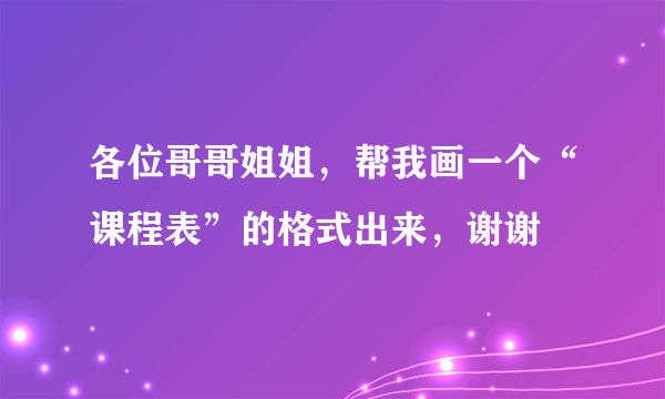 各位哥哥姐姐，帮我画一个“课程表”的格式出来，谢谢