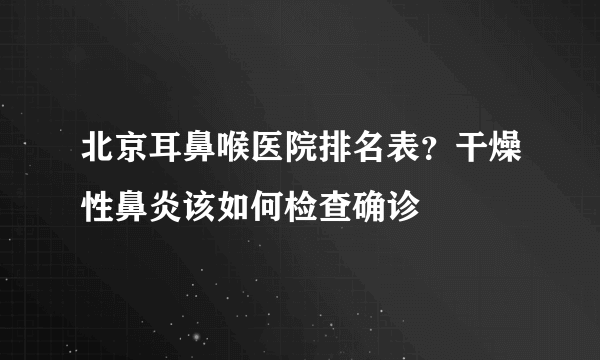 北京耳鼻喉医院排名表？干燥性鼻炎该如何检查确诊