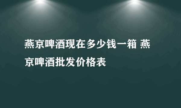 燕京啤酒现在多少钱一箱 燕京啤酒批发价格表