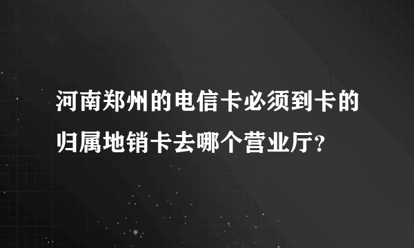 河南郑州的电信卡必须到卡的归属地销卡去哪个营业厅？