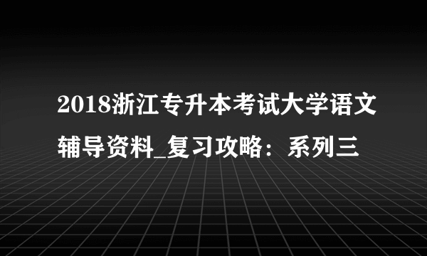 2018浙江专升本考试大学语文辅导资料_复习攻略：系列三