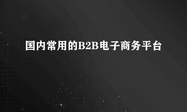 国内常用的B2B电子商务平台