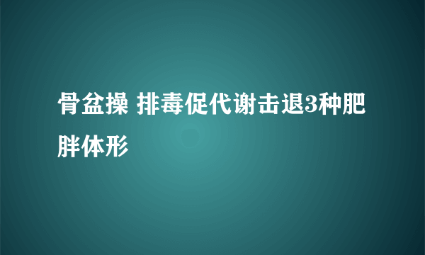 骨盆操 排毒促代谢击退3种肥胖体形