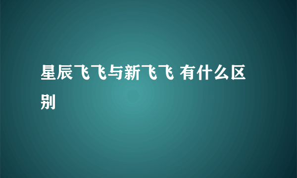 星辰飞飞与新飞飞 有什么区别