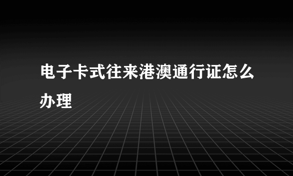 电子卡式往来港澳通行证怎么办理