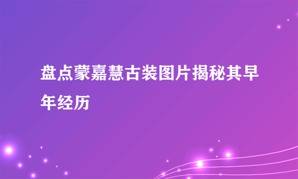 盘点蒙嘉慧古装图片揭秘其早年经历