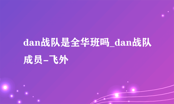 dan战队是全华班吗_dan战队成员-飞外