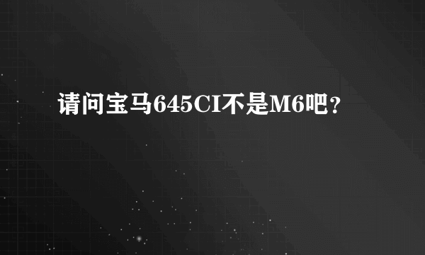 请问宝马645CI不是M6吧？