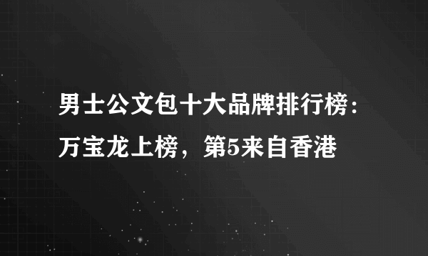 男士公文包十大品牌排行榜：万宝龙上榜，第5来自香港