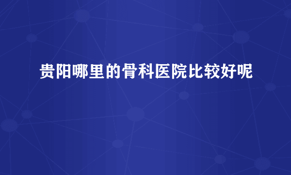 贵阳哪里的骨科医院比较好呢