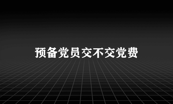 预备党员交不交党费