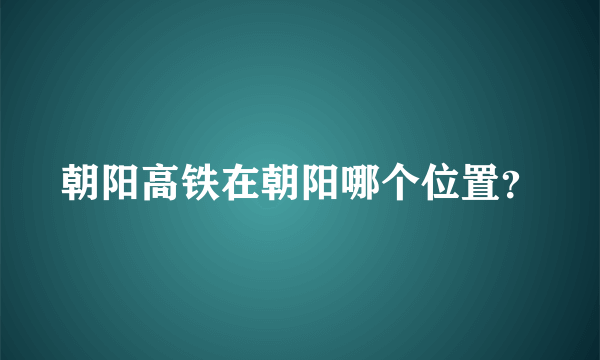 朝阳高铁在朝阳哪个位置？