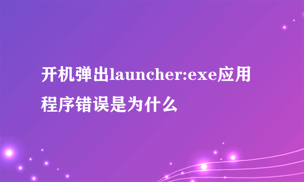 开机弹出launcher:exe应用程序错误是为什么