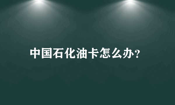 中国石化油卡怎么办？