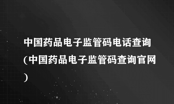 中国药品电子监管码电话查询(中国药品电子监管码查询官网)