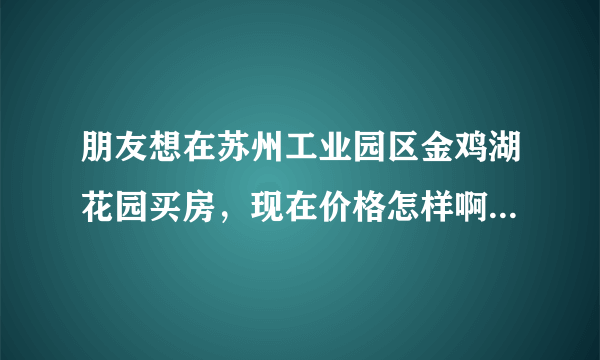 朋友想在苏州工业园区金鸡湖花园买房，现在价格怎样啊？是不是真的如宣传中说的那样好？