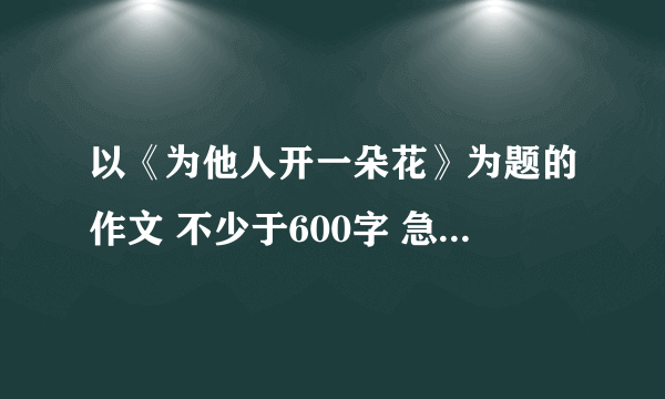 以《为他人开一朵花》为题的作文 不少于600字 急！！！！！！！！！！！！