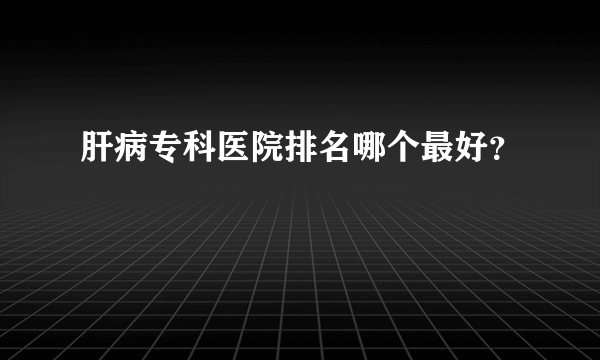 肝病专科医院排名哪个最好？