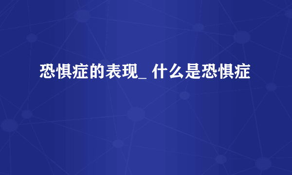 恐惧症的表现_ 什么是恐惧症