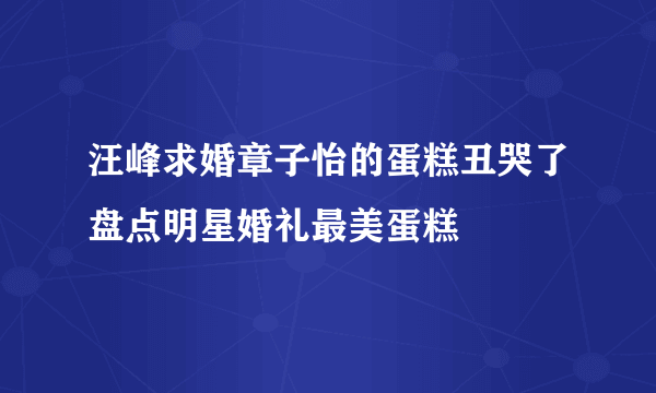 汪峰求婚章子怡的蛋糕丑哭了盘点明星婚礼最美蛋糕