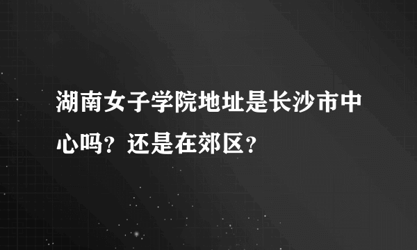 湖南女子学院地址是长沙市中心吗？还是在郊区？